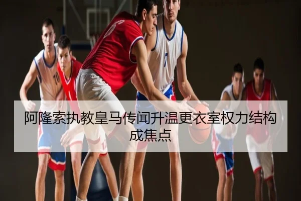 阿隆索执教皇马传闻升温更衣室权力结构成焦点