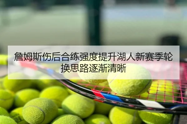 詹姆斯伤后合练强度提升湖人新赛季轮换思路逐渐清晰