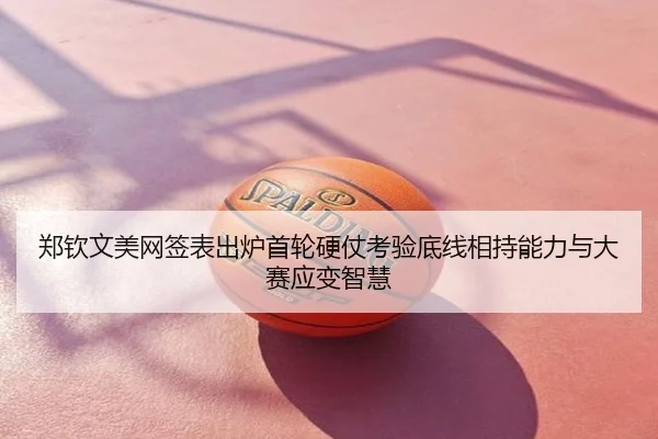 郑钦文美网签表出炉首轮硬仗考验底线相持能力与大赛应变智慧