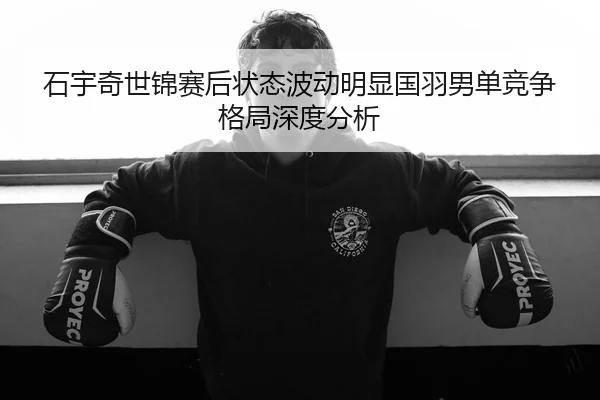 石宇奇世锦赛后状态波动明显国羽男单竞争格局深度分析