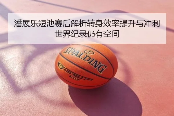 潘展乐短池赛后解析转身效率提升与冲刺世界纪录仍有空间