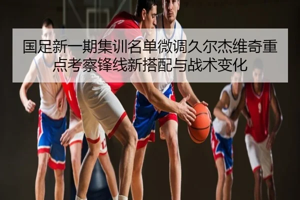 国足新一期集训名单微调久尔杰维奇重点考察锋线新搭配与战术变化